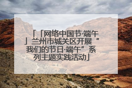 「网络中国节·端午」兰州市城关区开展“我们的节日·端午”系列主题实践活动