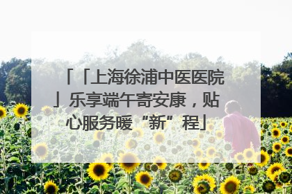 「上海徐浦中医医院」乐享端午寄安康，贴心服务暖“新”程