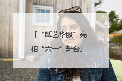 “纸艺华服”亮相“六一”舞台