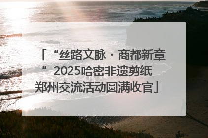 “丝路文脉・商都新章”2025哈密非遗剪纸郑州交流活动圆满收官