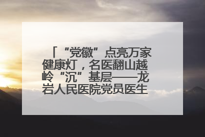 “党徽”点亮万家健康灯，名医翻山越岭“沉”基层——龙岩人民医院党员医生奏响基层健