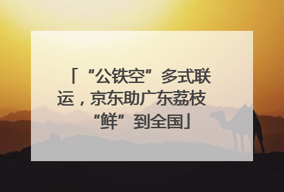 “公铁空”多式联运，京东助广东荔枝“鲜”到全国