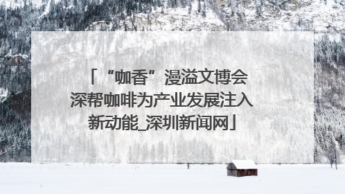 “咖香”漫溢文博会 深帮咖啡为产业发展注入新动能_深圳新闻网