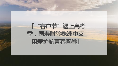 “客户节”遇上高考季，国寿财险株洲中支用爱护航青春答卷