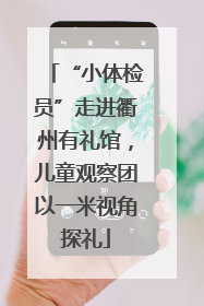 “小体检员”走进衢州有礼馆，儿童观察团以一米视角探礼