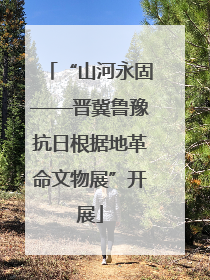 “山河永固——晋冀鲁豫抗日根据地革命文物展”开展