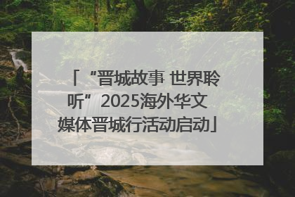 “晋城故事 世界聆听”2025海外华文媒体晋城行活动启动