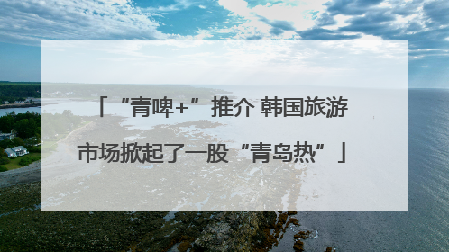 “青啤+”推介 韩国旅游市场掀起了一股“青岛热”