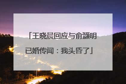 王晓晨回应与俞灏明已婚传闻：我头昏了