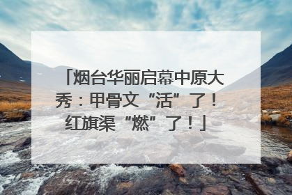 烟台华丽启幕中原大秀：甲骨文“活”了！红旗渠“燃”了！