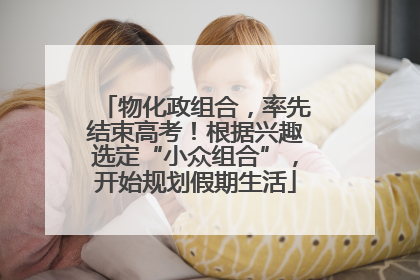 物化政组合，率先结束高考！根据兴趣选定“小众组合”，开始规划假期生活