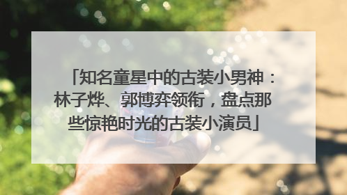 知名童星中的古装小男神：林子烨、郭博弈领衔，盘点那些惊艳时光的古装小演员