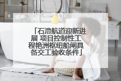 石澧航道迎新进展 项目控制性工程艳洲枢纽船闸具备交工验收条件