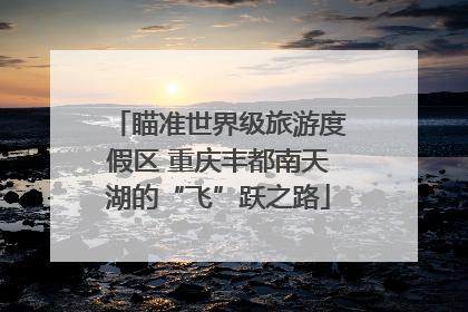 瞄准世界级旅游度假区 重庆丰都南天湖的“飞”跃之路
