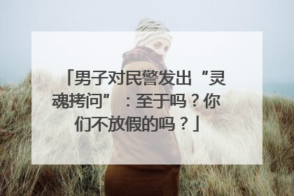 男子对民警发出“灵魂拷问”：至于吗？你们不放假的吗？