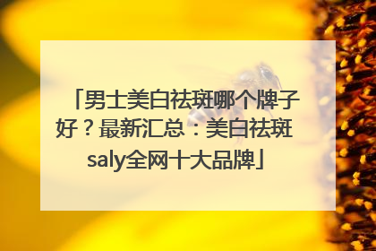 男士美白祛斑哪个牌子好？最新汇总：美白祛斑saly全网十大品牌