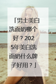 男士美白洗面奶哪个好？2025年美白洗面奶什么牌子好用？