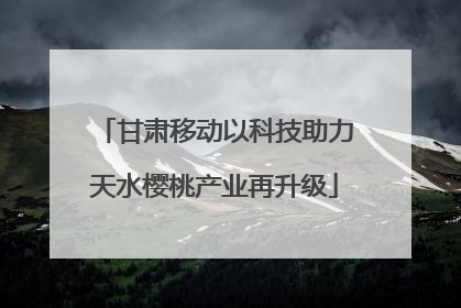 甘肃移动以科技助力天水樱桃产业再升级