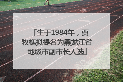 生于1984年，贾牧樵拟提名为黑龙江省地级市副市长人选