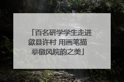 百名研学学生走进歙县许村 用画笔描摹徽风皖韵之美