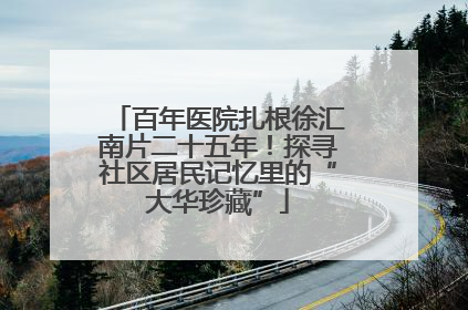百年医院扎根徐汇南片二十五年！探寻社区居民记忆里的“大华珍藏”
