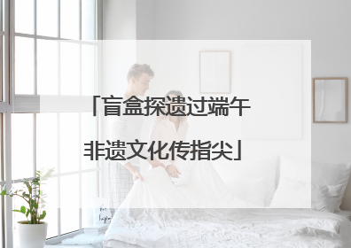 盲盒探遗过端午 非遗文化传指尖
