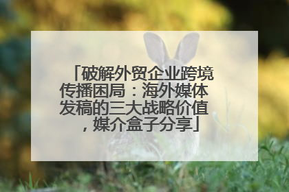 破解外贸企业跨境传播困局：海外媒体发稿的三大战略价值，媒介盒子分享