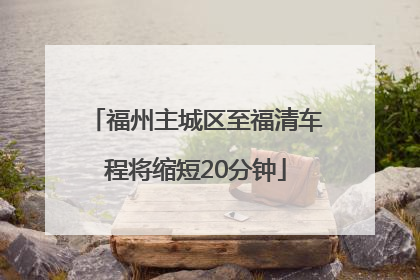 福州主城区至福清车程将缩短20分钟