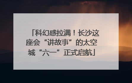 科幻感拉满！长沙这座会“讲故事”的太空城“六一”正式启航