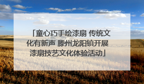 童心巧手绘漆扇 传统文化有新声 滕州龙阳镇开展漆扇技艺文化体验活动