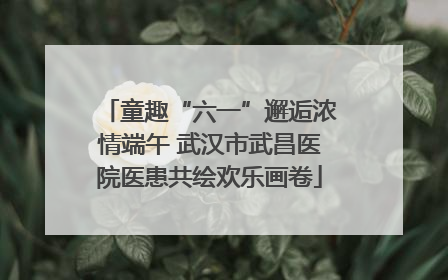 童趣“六一”邂逅浓情端午 武汉市武昌医院医患共绘欢乐画卷