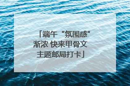 端午“氛围感”渐浓 快来甲骨文主题邮局打卡