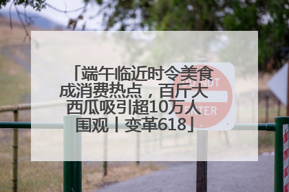 端午临近时令美食成消费热点，百斤大西瓜吸引超10万人围观丨变革618