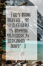 端午假期我在岗，坚守责任显担当 德州锦绣川景区为景区颜值“加码”