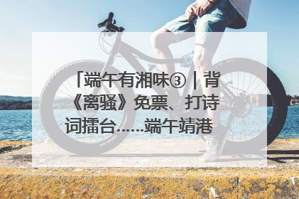 端午有湘味③｜背《离骚》免票、打诗词擂台……端午靖港古镇趣味多
