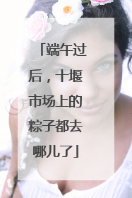 端午过后，十堰市场上的粽子都去哪儿了