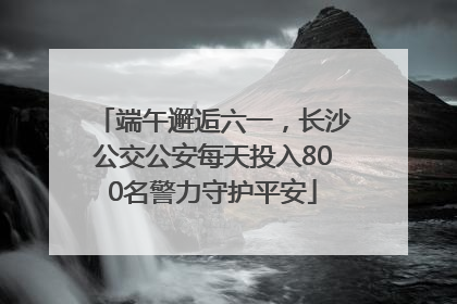 端午邂逅六一，长沙公交公安每天投入800名警力守护平安
