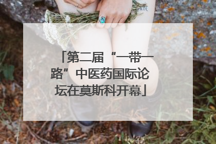 第二届“一带一路”中医药国际论坛在莫斯科开幕