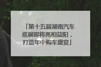 第十五届湖南汽车巡展即将亮相益阳，打造年中购车盛宴