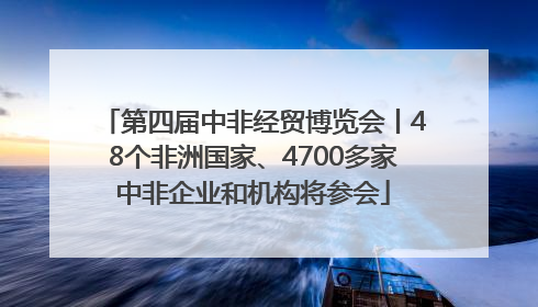 第四届中非经贸博览会丨48个非洲国家、4700多家中非企业和机构将参会