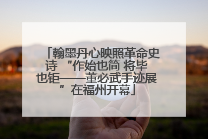 翰墨丹心映照革命史诗 “作始也简 将毕也钜——董必武手迹展”在福州开幕