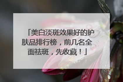 美白淡斑效果好的护肤品排行榜，前几名全面祛斑，先收藏！