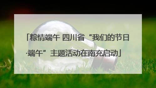 粽情端午 四川省“我们的节日·端午”主题活动在南充启动