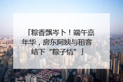 粽香飘岑卜！端午嘉年华，房东阿姨与租客结下“粽子情”