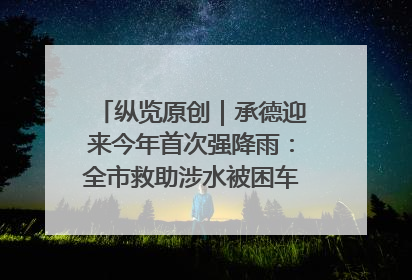 纵览原创｜承德迎来今年首次强降雨：全市救助涉水被困车辆30余辆，8日晚市区已无积水路段，交通恢复畅通