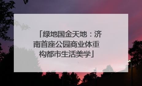 绿地国金天地：济南首座公园商业体重构都市生活美学