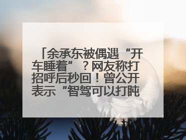 余承东被偶遇“开车睡着”？网友称打招呼后秒回！曾公开表示“智驾可以打盹”引争议
