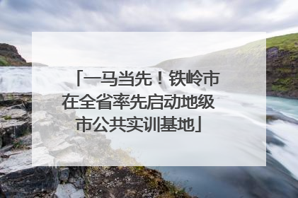 一马当先！铁岭市在全省率先启动地级市公共实训基地