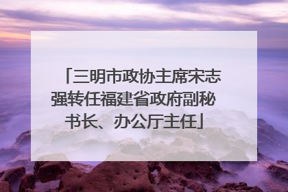 三明市政协主席宋志强转任福建省政府副秘书长、办公厅主任