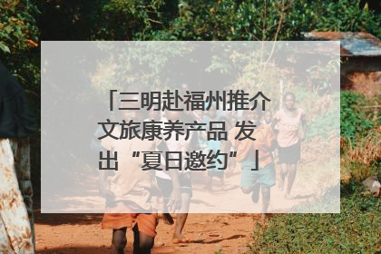 三明赴福州推介文旅康养产品 发出“夏日邀约”
